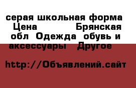 серая школьная форма › Цена ­ 1 500 - Брянская обл. Одежда, обувь и аксессуары » Другое   